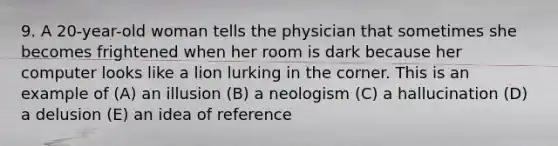 9. A 20-year-old woman tells the physician that sometimes she becomes frightened when her room is dark because her computer looks like a lion lurking in the corner. This is an example of (A) an illusion (B) a neologism (C) a hallucination (D) a delusion (E) an idea of reference