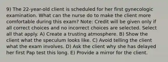 9) The 22-year-old client is scheduled for her first gynecologic examination. What can the nurse do to make the client more comfortable during this exam? Note: Credit will be given only if all correct choices and no incorrect choices are selected. Select all that apply. A) Create a trusting atmosphere. B) Show the client what the speculum looks like. C) Avoid telling the client what the exam involves. D) Ask the client why she has delayed her first Pap test this long. E) Provide a mirror for the client.