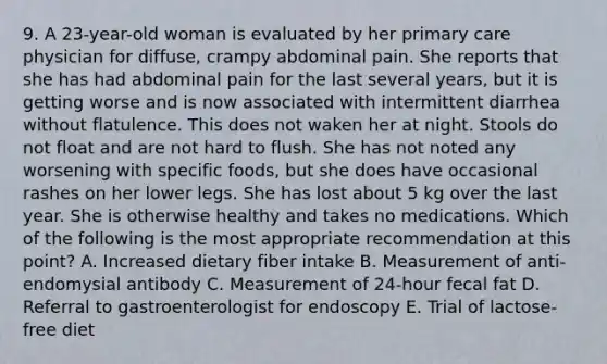 9. A 23-year-old woman is evaluated by her primary care physician for diffuse, crampy abdominal pain. She reports that she has had abdominal pain for the last several years, but it is getting worse and is now associated with intermittent diarrhea without flatulence. This does not waken her at night. Stools do not float and are not hard to flush. She has not noted any worsening with specific foods, but she does have occasional rashes on her lower legs. She has lost about 5 kg over the last year. She is otherwise healthy and takes no medications. Which of the following is the most appropriate recommendation at this point? A. Increased dietary fiber intake B. Measurement of anti-endomysial antibody C. Measurement of 24-hour fecal fat D. Referral to gastroenterologist for endoscopy E. Trial of lactose-free diet