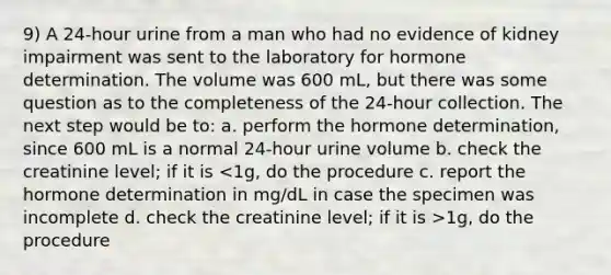 9) A 24-hour urine from a man who had no evidence of kidney impairment was sent to the laboratory for hormone determination. The volume was 600 mL, but there was some question as to the completeness of the 24-hour collection. The next step would be to: a. perform the hormone determination, since 600 mL is a normal 24-hour urine volume b. check the creatinine level; if it is 1g, do the procedure