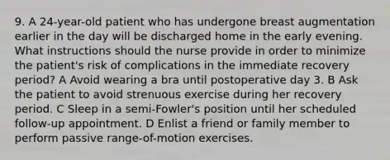 9. A 24-year-old patient who has undergone breast augmentation earlier in the day will be discharged home in the early evening. What instructions should the nurse provide in order to minimize the patient's risk of complications in the immediate recovery period? A Avoid wearing a bra until postoperative day 3. B Ask the patient to avoid strenuous exercise during her recovery period. C Sleep in a semi-Fowler's position until her scheduled follow-up appointment. D Enlist a friend or family member to perform passive range-of-motion exercises.