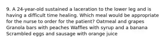 9. A 24-year-old sustained a laceration to the lower leg and is having a difficult time healing. Which meal would be appropriate for the nurse to order for the patient? Oatmeal and grapes Granola bars with peaches Waffles with syrup and a banana Scrambled eggs and sausage with orange juice