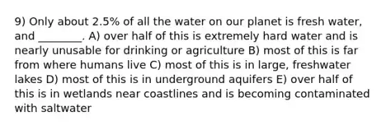 9) Only about 2.5% of all the water on our planet is fresh water, and ________. A) over half of this is extremely hard water and is nearly unusable for drinking or agriculture B) most of this is far from where humans live C) most of this is in large, freshwater lakes D) most of this is in underground aquifers E) over half of this is in wetlands near coastlines and is becoming contaminated with saltwater