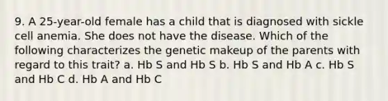 9. A 25-year-old female has a child that is diagnosed with sickle cell anemia. She does not have the disease. Which of the following characterizes the genetic makeup of the parents with regard to this trait? a. Hb S and Hb S b. Hb S and Hb A c. Hb S and Hb C d. Hb A and Hb C