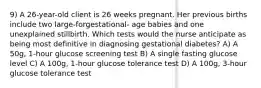 9) A 26-year-old client is 26 weeks pregnant. Her previous births include two large-forgestational- age babies and one unexplained stillbirth. Which tests would the nurse anticipate as being most definitive in diagnosing gestational diabetes? A) A 50g, 1-hour glucose screening test B) A single fasting glucose level C) A 100g, 1-hour glucose tolerance test D) A 100g, 3-hour glucose tolerance test