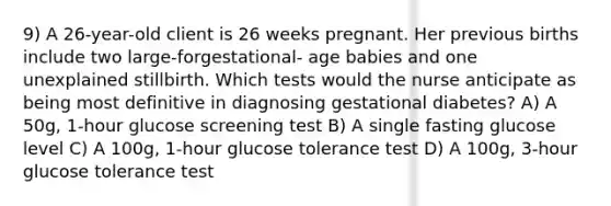 9) A 26-year-old client is 26 weeks pregnant. Her previous births include two large-forgestational- age babies and one unexplained stillbirth. Which tests would the nurse anticipate as being most definitive in diagnosing gestational diabetes? A) A 50g, 1-hour glucose screening test B) A single fasting glucose level C) A 100g, 1-hour glucose tolerance test D) A 100g, 3-hour glucose tolerance test