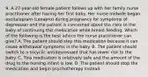 9. A 27-year-old female patient follows up with her family nurse practitioner after having her first baby. Her nurse midwife began escitalopram (Lexapro) during pregnancy for symptoms of depression and the patient is concerned about the risks to the baby of continuing this medication while breast-feeding. Which of the following is the best advice the nurse practitioner can give? A. The patient should stop this medication because it can cause withdrawal symptoms in the baby. B. The patient should switch to a tricyclic antidepressant that has lower risk to the baby. C. This medication is relatively safe and the amount of the drug to the nursing infant is low. D. The patient should stop the medication and begin psychotherapy instead.