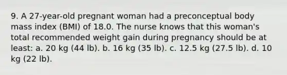 9. A 27-year-old pregnant woman had a preconceptual body mass index (BMI) of 18.0. The nurse knows that this woman's total recommended weight gain during pregnancy should be at least: a. 20 kg (44 lb). b. 16 kg (35 lb). c. 12.5 kg (27.5 lb). d. 10 kg (22 lb).