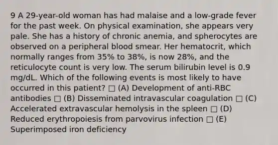 9 A 29-year-old woman has had malaise and a low-grade fever for the past week. On physical examination, she appears very pale. She has a history of chronic anemia, and spherocytes are observed on a peripheral blood smear. Her hematocrit, which normally ranges from 35% to 38%, is now 28%, and the reticulocyte count is very low. The serum bilirubin level is 0.9 mg/dL. Which of the following events is most likely to have occurred in this patient? □ (A) Development of anti-RBC antibodies □ (B) Disseminated intravascular coagulation □ (C) Accelerated extravascular hemolysis in the spleen □ (D) Reduced erythropoiesis from parvovirus infection □ (E) Superimposed iron deficiency