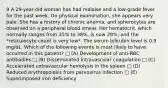 9 A 29-year-old woman has had malaise and a low-grade fever for the past week. On physical examination, she appears very pale. She has a history of chronic anemia, and spherocytes are observed on a peripheral blood smear. Her hematocrit, which normally ranges from 35% to 38%, is now 28%, and the *reticulocyte count is very low*. The serum bilirubin level is 0.9 mg/dL. Which of the following events is most likely to have occurred in this patient? □ (A) Development of anti-RBC antibodies □ (B) Disseminated intravascular coagulation □ (C) Accelerated extravascular hemolysis in the spleen □ (D) Reduced erythropoiesis from parvovirus infection □ (E) Superimposed iron deficiency