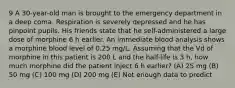 9 A 30-year-old man is brought to the emergency department in a deep coma. Respiration is severely depressed and he has pinpoint pupils. His friends state that he self-administered a large dose of morphine 6 h earlier. An immediate blood analysis shows a morphine blood level of 0.25 mg/L. Assuming that the Vd of morphine in this patient is 200 L and the half-life is 3 h, how much morphine did the patient inject 6 h earlier? (A) 25 mg (B) 50 mg (C) 100 mg (D) 200 mg (E) Not enough data to predict