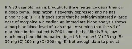 9 A 30-year-old man is brought to the emergency department in a deep coma. Respiration is severely depressed and he has pinpoint pupils. His friends state that he self-administered a large dose of morphine 6 h earlier. An immediate blood analysis shows a morphine blood level of 0.25 mg/L. Assuming that the Vd of morphine in this patient is 200 L and the half-life is 3 h, how much morphine did the patient inject 6 h earlier? (A) 25 mg (B) 50 mg (C) 100 mg (D) 200 mg (E) Not enough data to predict