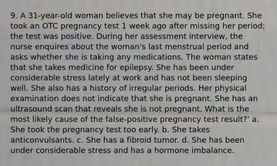 9. A 31-year-old woman believes that she may be pregnant. She took an OTC pregnancy test 1 week ago after missing her period; the test was positive. During her assessment interview, the nurse enquires about the woman's last menstrual period and asks whether she is taking any medications. The woman states that she takes medicine for epilepsy. She has been under considerable stress lately at work and has not been sleeping well. She also has a history of irregular periods. Her physical examination does not indicate that she is pregnant. She has an ultrasound scan that reveals she is not pregnant. What is the most likely cause of the false-positive pregnancy test result?' a. She took the pregnancy test too early. b. She takes anticonvulsants. c. She has a fibroid tumor. d. She has been under considerable stress and has a hormone imbalance.