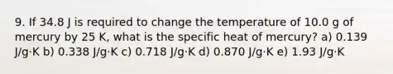 9. If 34.8 J is required to change the temperature of 10.0 g of mercury by 25 K, what is the specific heat of mercury? a) 0.139 J/g·K b) 0.338 J/g·K c) 0.718 J/g·K d) 0.870 J/g·K e) 1.93 J/g·K