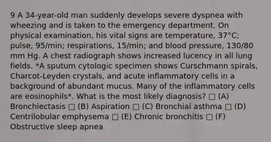 9 A 34-year-old man suddenly develops severe dyspnea with wheezing and is taken to the emergency department. On physical examination, his vital signs are temperature, 37°C; pulse, 95/min; respirations, 15/min; and blood pressure, 130/80 mm Hg. A chest radiograph shows increased lucency in all lung fields. *A sputum cytologic specimen shows Curschmann spirals, Charcot-Leyden crystals, and acute inflammatory cells in a background of abundant mucus. Many of the inflammatory cells are eosinophils*. What is the most likely diagnosis? □ (A) Bronchiectasis □ (B) Aspiration □ (C) Bronchial asthma □ (D) Centrilobular emphysema □ (E) Chronic bronchitis □ (F) Obstructive sleep apnea