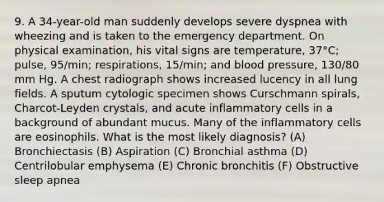 9. A 34-year-old man suddenly develops severe dyspnea with wheezing and is taken to the emergency department. On physical examination, his vital signs are temperature, 37°C; pulse, 95/min; respirations, 15/min; and blood pressure, 130/80 mm Hg. A chest radiograph shows increased lucency in all lung fields. A sputum cytologic specimen shows Curschmann spirals, Charcot-Leyden crystals, and acute inflammatory cells in a background of abundant mucus. Many of the inflammatory cells are eosinophils. What is the most likely diagnosis? (A) Bronchiectasis (B) Aspiration (C) Bronchial asthma (D) Centrilobular emphysema (E) Chronic bronchitis (F) Obstructive sleep apnea