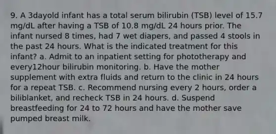 9. A 3dayold infant has a total serum bilirubin (TSB) level of 15.7 mg/dL after having a TSB of 10.8 mg/dL 24 hours prior. The infant nursed 8 times, had 7 wet diapers, and passed 4 stools in the past 24 hours. What is the indicated treatment for this infant? a. Admit to an inpatient setting for phototherapy and every12hour bilirubin monitoring. b. Have the mother supplement with extra fluids and return to the clinic in 24 hours for a repeat TSB. c. Recommend nursing every 2 hours, order a biliblanket, and recheck TSB in 24 hours. d. Suspend breastfeeding for 24 to 72 hours and have the mother save pumped breast milk.