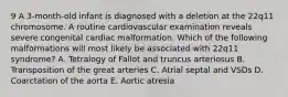 9 A 3-month-old infant is diagnosed with a deletion at the 22q11 chromosome. A routine cardiovascular examination reveals severe congenital cardiac malformation. Which of the following malformations will most likely be associated with 22q11 syndrome? A. Tetralogy of Fallot and truncus arteriosus B. Transposition of the great arteries C. Atrial septal and VSDs D. Coarctation of the aorta E. Aortic atresia