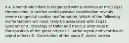 9 A 3-month-old infant is diagnosed with a deletion at the 22q11 chromosome. A routine cardiovascular examination reveals severe congenital cardiac malformation. Which of the following malformations will most likely be associated with 22q11 syndrome? A. Tetralogy of Fallot and truncus arteriosus B. Transposition of the great arteries C. Atrial septal and ventricular septal defects D. Coarctation of the aorta E. Aortic atresia