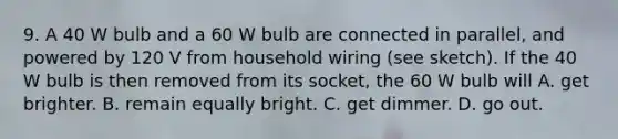 9. A 40 W bulb and a 60 W bulb are connected in parallel, and powered by 120 V from household wiring (see sketch). If the 40 W bulb is then removed from its socket, the 60 W bulb will A. get brighter. B. remain equally bright. C. get dimmer. D. go out.