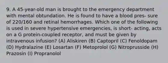 9. A 45-year-old man is brought to the emergency department with mental obtundation. He is found to have a blood pres- sure of 220/160 and retinal hemorrhages. Which one of the following is used in severe hypertensive emergencies, is short- acting, acts on a G protein-coupled receptor, and must be given by intravenous infusion? (A) Aliskiren (B) Captopril (C) Fenoldopam (D) Hydralazine (E) Losartan (F) Metoprolol (G) Nitroprusside (H) Prazosin (I) Propranolol