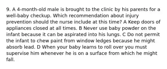 9. A 4-month-old male is brought to the clinic by his parents for a well-baby checkup. Which recommendation about injury prevention should the nurse include at this time? A Keep doors of appliances closed at all times. B Never use baby powder on the infant because it can be aspirated into his lungs. C Do not permit the infant to chew paint from window ledges because he might absorb lead. D When your baby learns to roll over you must supervise him whenever he is on a surface from which he might fall.