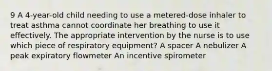 9 A 4-year-old child needing to use a metered-dose inhaler to treat asthma cannot coordinate her breathing to use it effectively. The appropriate intervention by the nurse is to use which piece of respiratory equipment? A spacer A nebulizer A peak expiratory flowmeter An incentive spirometer