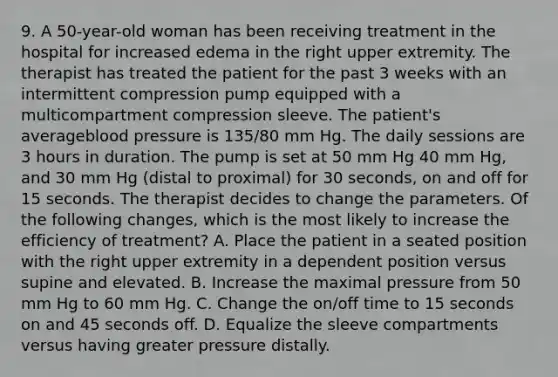 9. A 50-year-old woman has been receiving treatment in the hospital for increased edema in the right upper extremity. The therapist has treated the patient for the past 3 weeks with an intermittent compression pump equipped with a multicompartment compression sleeve. The patient's averageblood pressure is 135/80 mm Hg. The daily sessions are 3 hours in duration. The pump is set at 50 mm Hg 40 mm Hg, and 30 mm Hg (distal to proximal) for 30 seconds, on and off for 15 seconds. The therapist decides to change the parameters. Of the following changes, which is the most likely to increase the efficiency of treatment? A. Place the patient in a seated position with the right upper extremity in a dependent position versus supine and elevated. B. Increase the maximal pressure from 50 mm Hg to 60 mm Hg. C. Change the on/off time to 15 seconds on and 45 seconds off. D. Equalize the sleeve compartments versus having greater pressure distally.