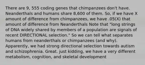 There are 9, 555 coding genes that chimpanzees don't have. Neanderthals and humans share 8,600 of them. So, if we have X amount of difference from chimpanzees, we have .05(X) that amount of difference from Neanderthals Note that "long strings of DNA widely shared by members of a population are signals of recent DIRECTIONAL selection." So we can tell what separates humans from neanderthals or chimpanzees (and why). Apparently, we had strong directional selection towards autism and schizophrenia. Great. just kidding, we have a very different metabolism, cognition, and skeletal development