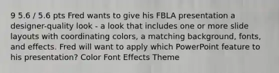 9 5.6 / 5.6 pts Fred wants to give his FBLA presentation a designer-quality look - a look that includes one or more slide layouts with coordinating colors, a matching background, fonts, and effects. Fred will want to apply which PowerPoint feature to his presentation? Color Font Effects Theme