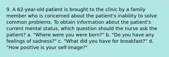 9. A 62-year-old patient is brought to the clinic by a family member who is concerned about the patient's inability to solve common problems. To obtain information about the patient's current mental status, which question should the nurse ask the patient? a. "Where were you were born?" b. "Do you have any feelings of sadness?" c. "What did you have for breakfast?" d. "How positive is your self-image?"