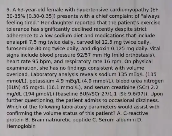 9. A 63-year-old female with hypertensive cardiomyopathy (EF 30-35% [0.30-0.35]) presents with a chief complaint of "always feeling tired." Her daughter reported that the patient's exercise tolerance has significantly declined recently despite strict adherence to a low sodium diet and medications that include enalapril 7.5 mg twice daily, carvedilol 12.5 mg twice daily, furosemide 80 mg twice daily, and digoxin 0.125 mg daily. Vital signs include blood pressure 92/57 mm Hg (mild orthostasis), heart rate 95 bpm, and respiratory rate 16 rpm. On physical examination, she has no findings consistent with volume overload. Laboratory analysis reveals sodium 135 mEq/L (135 mmol/L), potassium 4.9 mEq/L (4.9 mmol/L), blood urea nitrogen (BUN) 45 mg/dL (16.1 mmol/L), and serum creatinine (SCr) 2.2 mg/dL (194 µmol/L) (baseline BUN/SCr 27/1.1 [SI: 9.6/97]). Upon further questioning, the patient admits to occasional dizziness. Which of the following laboratory parameters would assist with confirming the volume status of this patient? A. C-reactive protein B. Brain natriuretic peptide C. Serum albumin D. Hemoglobin