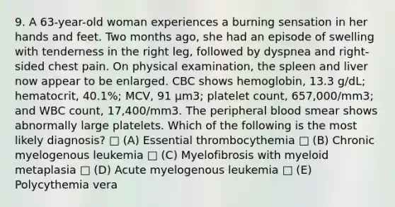 9. A 63-year-old woman experiences a burning sensation in her hands and feet. Two months ago, she had an episode of swelling with tenderness in the right leg, followed by dyspnea and right-sided chest pain. On physical examination, the spleen and liver now appear to be enlarged. CBC shows hemoglobin, 13.3 g/dL; hematocrit, 40.1%; MCV, 91 μm3; platelet count, 657,000/mm3; and WBC count, 17,400/mm3. The peripheral blood smear shows abnormally large platelets. Which of the following is the most likely diagnosis? □ (A) Essential thrombocythemia □ (B) Chronic myelogenous leukemia □ (C) Myelofibrosis with myeloid metaplasia □ (D) Acute myelogenous leukemia □ (E) Polycythemia vera