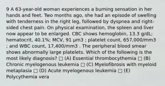 9 A 63-year-old woman experiences a burning sensation in her hands and feet. Two months ago, she had an episode of swelling with tenderness in the right leg, followed by dyspnea and right-sided chest pain. On physical examination, the spleen and liver now appear to be enlarged. CBC shows hemoglobin, 13.3 g/dL; hematocrit, 40.1%; MCV, 91 µm3 ; platelet count, 657,000/mm3 ; and WBC count, 17,400/mm3 . The peripheral blood smear shows abnormally large platelets. Which of the following is the most likely diagnosis? □ (A) Essential thrombocythemia □ (B) Chronic myelogenous leukemia □ (C) Myelofibrosis with myeloid metaplasia □ (D) Acute myelogenous leukemia □ (E) Polycythemia vera