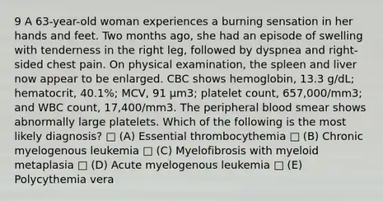 9 A 63-year-old woman experiences a burning sensation in her hands and feet. Two months ago, she had an episode of swelling with tenderness in the right leg, followed by dyspnea and right-sided chest pain. On physical examination, the spleen and liver now appear to be enlarged. CBC shows hemoglobin, 13.3 g/dL; hematocrit, 40.1%; MCV, 91 μm3; platelet count, 657,000/mm3; and WBC count, 17,400/mm3. The peripheral blood smear shows abnormally large platelets. Which of the following is the most likely diagnosis? □ (A) Essential thrombocythemia □ (B) Chronic myelogenous leukemia □ (C) Myelofibrosis with myeloid metaplasia □ (D) Acute myelogenous leukemia □ (E) Polycythemia vera