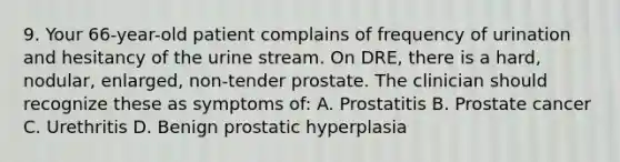 9. Your 66-year-old patient complains of frequency of urination and hesitancy of the urine stream. On DRE, there is a hard, nodular, enlarged, non-tender prostate. The clinician should recognize these as symptoms of: A. Prostatitis B. Prostate cancer C. Urethritis D. Benign prostatic hyperplasia