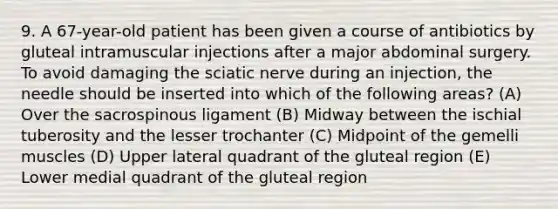 9. A 67-year-old patient has been given a course of antibiotics by gluteal intramuscular injections after a major abdominal surgery. To avoid damaging the sciatic nerve during an injection, the needle should be inserted into which of the following areas? (A) Over the sacrospinous ligament (B) Midway between the ischial tuberosity and the lesser trochanter (C) Midpoint of the gemelli muscles (D) Upper lateral quadrant of the gluteal region (E) Lower medial quadrant of the gluteal region