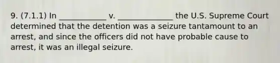 9. (7.1.1) In ____________ v. ______________ the U.S. Supreme Court determined that the detention was a seizure tantamount to an arrest, and since the officers did not have probable cause to arrest, it was an illegal seizure.