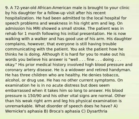9. A 72-year-old African-American male is brought to your clinic by his daughter for a follow-up visit after his recent hospitalization. He had been admitted to the local hospital for speech problems and weakness in his right arm and leg. On admission his MRI showed a small stroke. The patient was in rehab for 1 month following his initial presentation. He is now walking with a walker and has good use of his arm. His daughter complains, however, that everyone is still having trouble communicating with the patient. You ask the patient how he thinks he is doing. Although it is hard for you to make out his words you believe his answer is "well . . . fine . . . doing . . . okay." His prior medical history involved high blood pressure and coronary artery disease. He is a widower and retired handyman. He has three children who are healthy. He denies tobacco, alcohol, or drug use. He has no other current symptoms. On examination he is in no acute distress but does seem embarrassed when it takes him so long to answer. His blood pressure is 150/90 and his other vital signs are normal. Other than his weak right arm and leg his physical examination is unremarkable. What disorder of speech does he have? A) Wernicke's aphasia B) Broca's aphasia C) Dysarthria