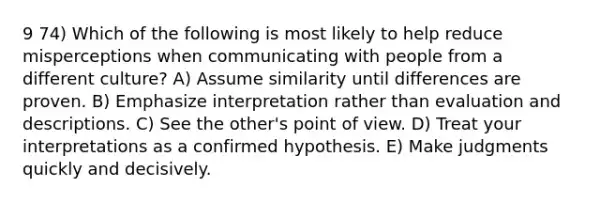 9 74) Which of the following is most likely to help reduce misperceptions when communicating with people from a different culture? A) Assume similarity until differences are proven. B) Emphasize interpretation rather than evaluation and descriptions. C) See the other's point of view. D) Treat your interpretations as a confirmed hypothesis. E) Make judgments quickly and decisively.