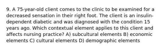 9. A 75-year-old client comes to the clinic to be examined for a decreased sensation in their right foot. The client is an insulin-dependent diabetic and was diagnosed with the condition 15 years ago. Which contextual element applies to this client and affects nursing practice? A) subcultural elements B) economic elements C) cultural elements D) demographic elements