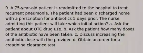 9. A 75-year-old patient is readmitted to the hospital to treat recurrent pneumonia. The patient had been discharged home with a prescription for antibiotics 5 days prior. The nurse admitting this patient will take which initial action? a. Ask the patient about OTC drug use. b. Ask the patient how many doses of the antibiotic have been taken. c. Discuss increasing the antibiotic dose with the provider. d. Obtain an order for a creatinine clearance test.