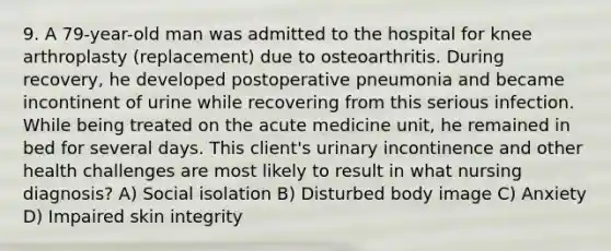 9. A 79-year-old man was admitted to the hospital for knee arthroplasty (replacement) due to osteoarthritis. During recovery, he developed postoperative pneumonia and became incontinent of urine while recovering from this serious infection. While being treated on the acute medicine unit, he remained in bed for several days. This client's urinary incontinence and other health challenges are most likely to result in what nursing diagnosis? A) Social isolation B) Disturbed body image C) Anxiety D) Impaired skin integrity