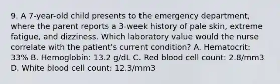 9. A 7-year-old child presents to the emergency department, where the parent reports a 3-week history of pale skin, extreme fatigue, and dizziness. Which laboratory value would the nurse correlate with the patient's current condition? A. Hematocrit: 33% B. Hemoglobin: 13.2 g/dL C. Red blood cell count: 2.8/mm3 D. White blood cell count: 12.3/mm3