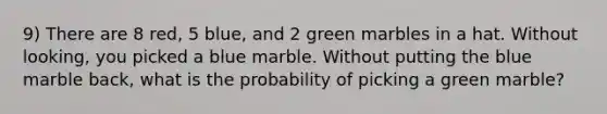 9) There are 8 red, 5 blue, and 2 green marbles in a hat. Without looking, you picked a blue marble. Without putting the blue marble back, what is the probability of picking a green marble?