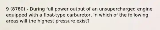 9 (8780) - During full power output of an unsupercharged engine equipped with a float-type carburetor, in which of the following areas will the highest pressure exist?