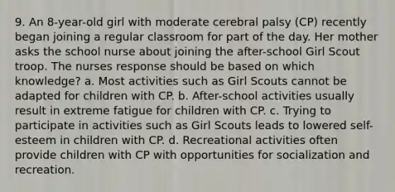 9. An 8-year-old girl with moderate cerebral palsy (CP) recently began joining a regular classroom for part of the day. Her mother asks the school nurse about joining the after-school Girl Scout troop. The nurses response should be based on which knowledge? a. Most activities such as Girl Scouts cannot be adapted for children with CP. b. After-school activities usually result in extreme fatigue for children with CP. c. Trying to participate in activities such as Girl Scouts leads to lowered self-esteem in children with CP. d. Recreational activities often provide children with CP with opportunities for socialization and recreation.