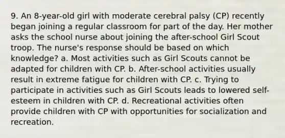 9. An 8-year-old girl with moderate cerebral palsy (CP) recently began joining a regular classroom for part of the day. Her mother asks the school nurse about joining the after-school Girl Scout troop. The nurse's response should be based on which knowledge? a. Most activities such as Girl Scouts cannot be adapted for children with CP. b. After-school activities usually result in extreme fatigue for children with CP. c. Trying to participate in activities such as Girl Scouts leads to lowered self-esteem in children with CP. d. Recreational activities often provide children with CP with opportunities for socialization and recreation.