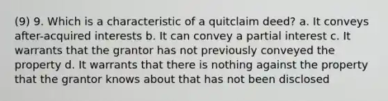 (9) 9. Which is a characteristic of a quitclaim deed? a. It conveys after-acquired interests b. It can convey a partial interest c. It warrants that the grantor has not previously conveyed the property d. It warrants that there is nothing against the property that the grantor knows about that has not been disclosed