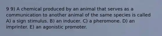 9 9) A chemical produced by an animal that serves as a communication to another animal of the same species is called A) a sign stimulus. B) an inducer. C) a pheromone. D) an imprinter. E) an agonistic promoter.